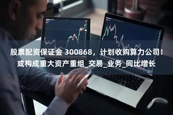 股票配资保证金 300868，计划收购算力公司！或构成重大资产重组_交易_业务_同比增长