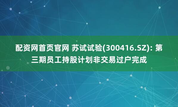 配资网首页官网 苏试试验(300416.SZ): 第三期员工持股计划非交易过户完成