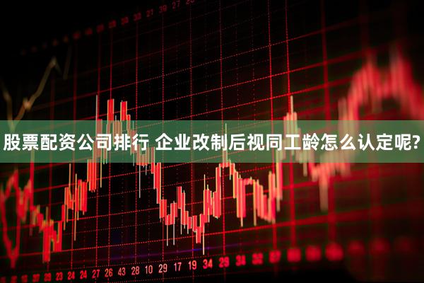 股票配资公司排行 企业改制后视同工龄怎么认定呢?