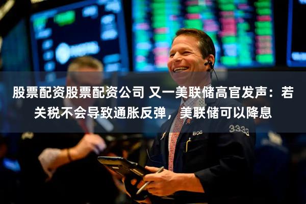 股票配资股票配资公司 又一美联储高官发声：若关税不会导致通胀反弹，美联储可以降息