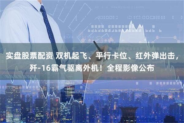 实盘股票配资 双机起飞、平行卡位、红外弹出击，歼-16霸气驱离外机！全程影像公布