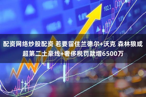配资网络炒股配资 若要留住兰德尔+沃克 森林狼或超第二土豪线+奢侈税罚款增6500万