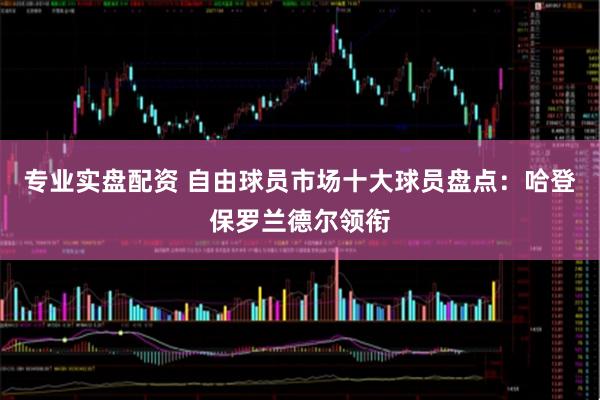专业实盘配资 自由球员市场十大球员盘点：哈登保罗兰德尔领衔