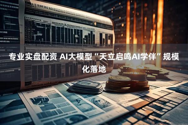 专业实盘配资 AI大模型“天立启鸣AI学伴”规模化落地