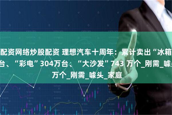 配资网络炒股配资 理想汽车十周年：累计卖出“冰箱”58万台、“彩电”304万台、“大沙发”743 万个_刚需_噱头_家庭