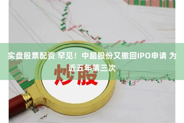 实盘股票配资 罕见！中超股份又撤回IPO申请 为近五年第三次