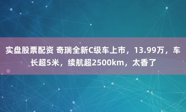 实盘股票配资 奇瑞全新C级车上市，13.99万，车长超5米，续航超2500km，太香了