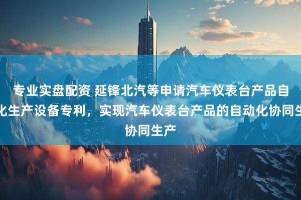 专业实盘配资 延锋北汽等申请汽车仪表台产品自动化生产设备专利，实现汽车仪表台产品的自动化协同生产