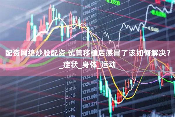 配资网络炒股配资 试管移植后感冒了该如何解决？_症状_身体_运动