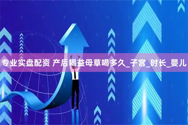 专业实盘配资 产后喝益母草喝多久_子宫_时长_婴儿