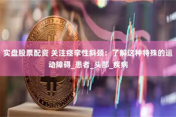 实盘股票配资 关注痉挛性斜颈：了解这种特殊的运动障碍_患者_头部_疾病
