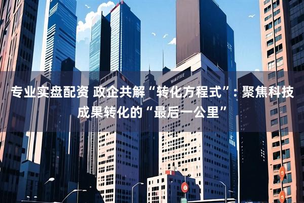 专业实盘配资 政企共解“转化方程式”: 聚焦科技成果转化的“最后一公里”