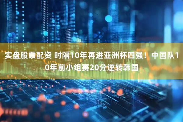 实盘股票配资 时隔10年再进亚洲杯四强！中国队10年前小组赛20分逆转韩国