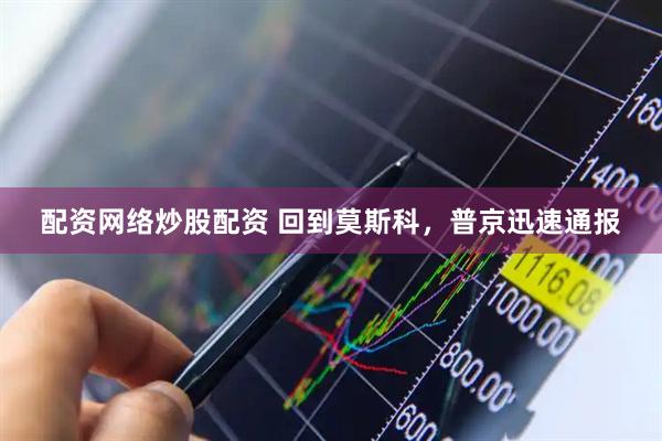 配资网络炒股配资 回到莫斯科，普京迅速通报