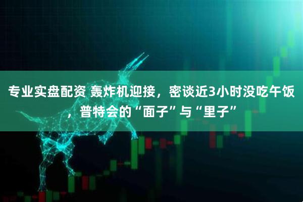专业实盘配资 轰炸机迎接，密谈近3小时没吃午饭，普特会的“面子”与“里子”