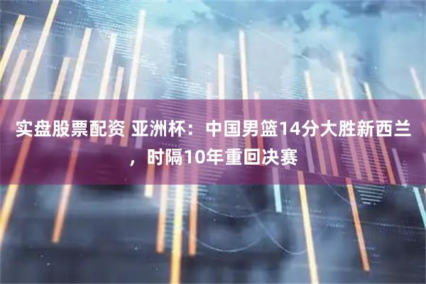 实盘股票配资 亚洲杯：中国男篮14分大胜新西兰，时隔10年重回决赛