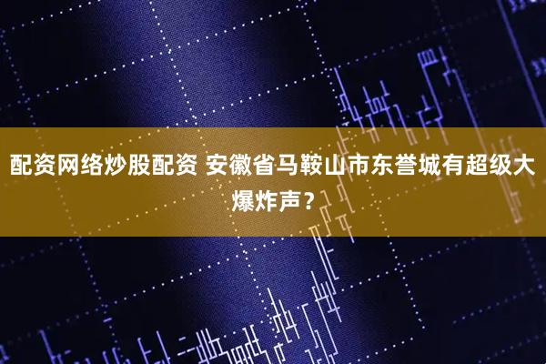 配资网络炒股配资 安徽省马鞍山市东誉城有超级大爆炸声？