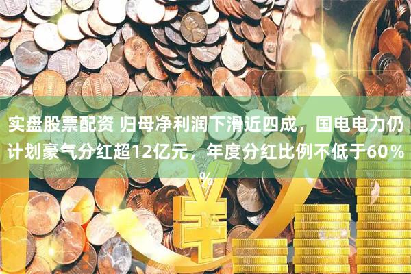 实盘股票配资 归母净利润下滑近四成，国电电力仍计划豪气分红超12亿元，年度分红比例不低于60％
