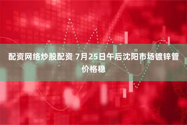 配资网络炒股配资 7月25日午后沈阳市场镀锌管价格稳