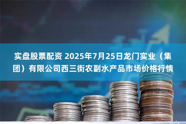 实盘股票配资 2025年7月25日龙门实业（集团）有限公司西三街农副水产品市场价格行情
