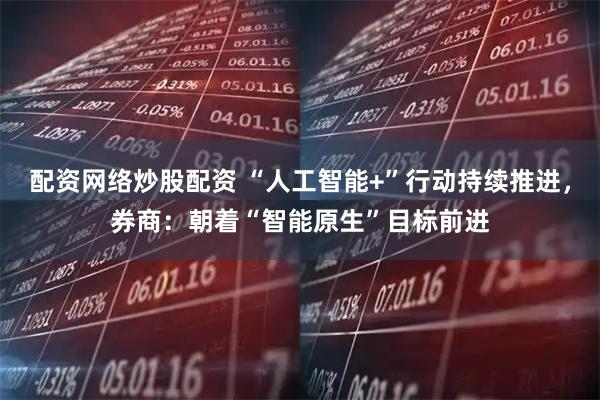 配资网络炒股配资 “人工智能+”行动持续推进，券商：朝着“智能原生”目标前进