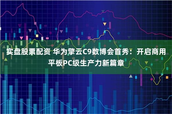 实盘股票配资 华为擎云C9数博会首秀：开启商用平板PC级生产力新篇章