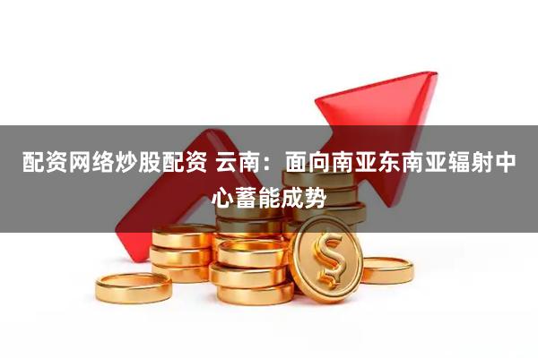 配资网络炒股配资 云南：面向南亚东南亚辐射中心蓄能成势