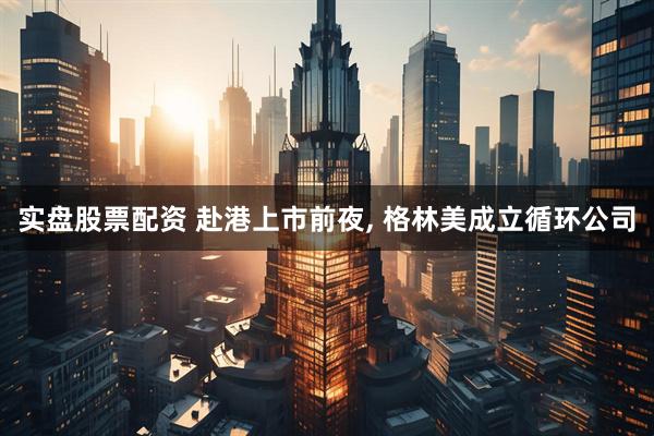 实盘股票配资 赴港上市前夜, 格林美成立循环公司