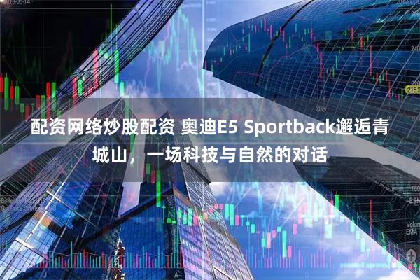 配资网络炒股配资 奥迪E5 Sportback邂逅青城山，一场科技与自然的对话