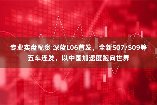 专业实盘配资 深蓝L06首发，全新S07/S09等五车连发，以中国加速度跑向世界