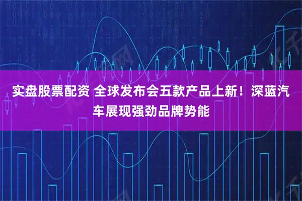 实盘股票配资 全球发布会五款产品上新！深蓝汽车展现强劲品牌势能