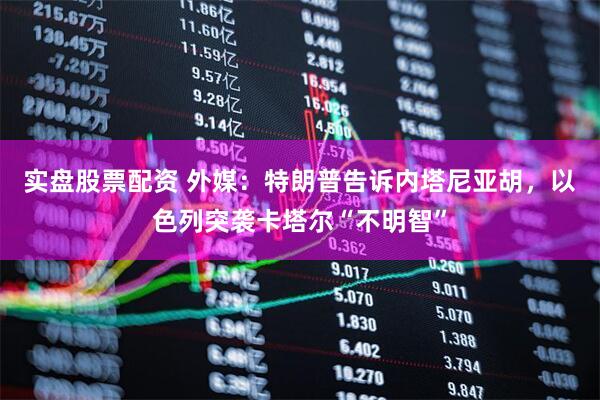 实盘股票配资 外媒：特朗普告诉内塔尼亚胡，以色列突袭卡塔尔“不明智”