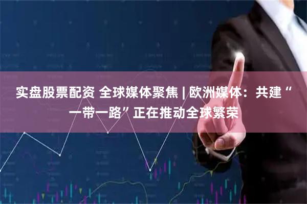 实盘股票配资 全球媒体聚焦 | 欧洲媒体：共建“一带一路”正在推动全球繁荣