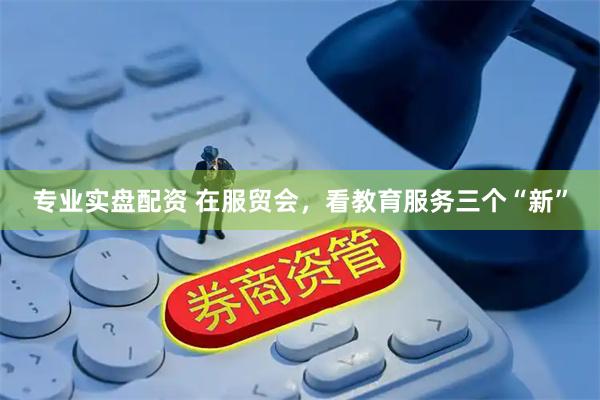 专业实盘配资 在服贸会，看教育服务三个“新”