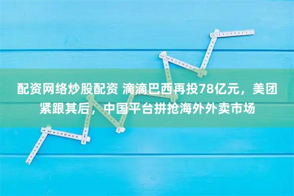 配资网络炒股配资 滴滴巴西再投78亿元，美团紧跟其后，中国平台拼抢海外外卖市场