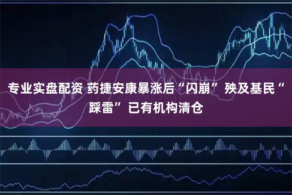 专业实盘配资 药捷安康暴涨后“闪崩” 殃及基民“踩雷” 已有机构清仓