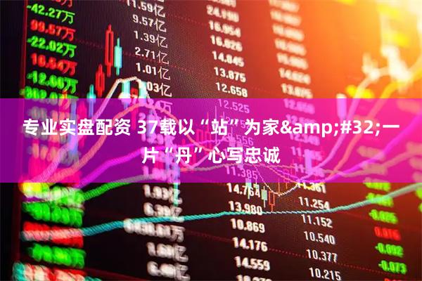 专业实盘配资 37载以“站”为家 一片“丹”心写忠诚