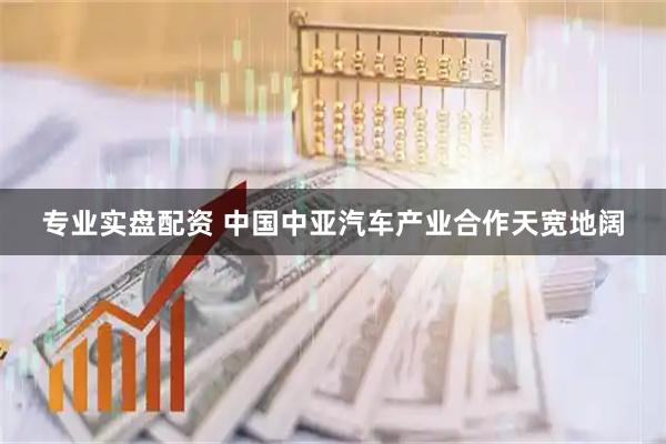 专业实盘配资 中国中亚汽车产业合作天宽地阔