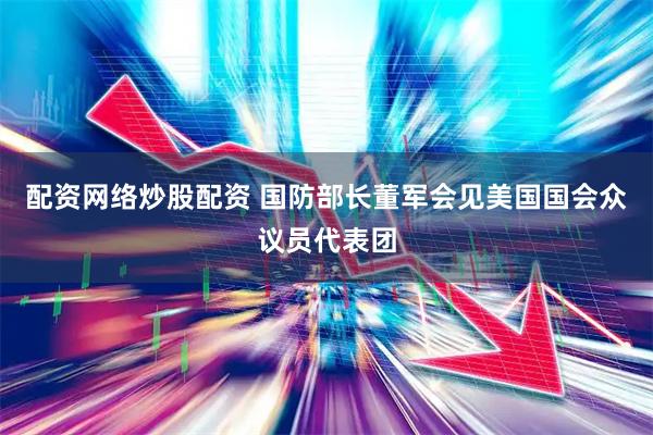 配资网络炒股配资 国防部长董军会见美国国会众议员代表团