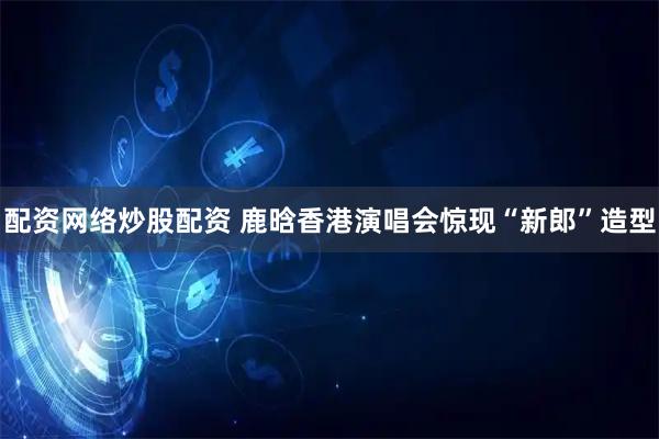 配资网络炒股配资 鹿晗香港演唱会惊现“新郎”造型