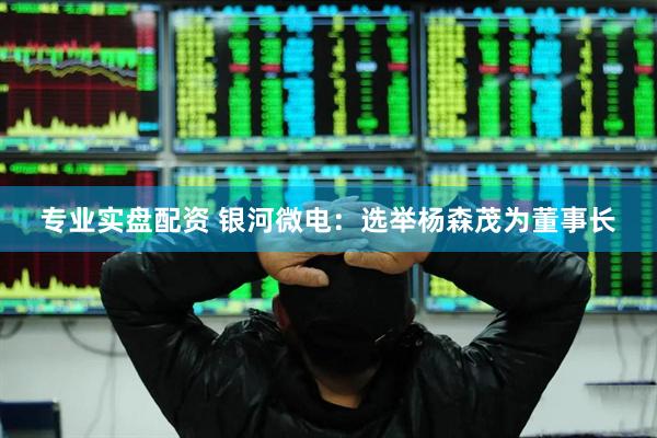 专业实盘配资 银河微电：选举杨森茂为董事长