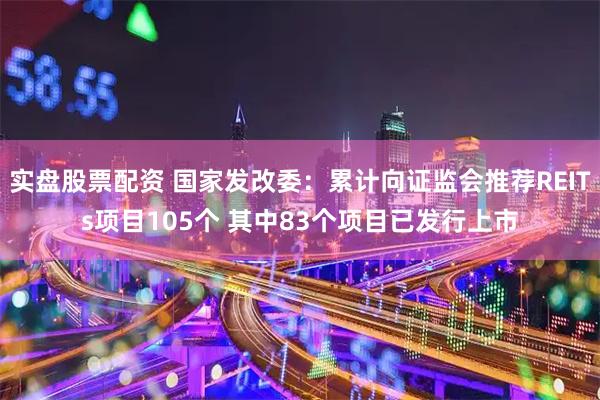 实盘股票配资 国家发改委：累计向证监会推荐REITs项目105个 其中83个项目已发行上市