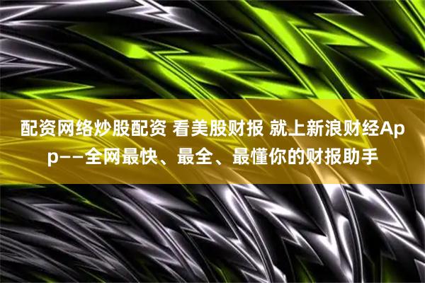 配资网络炒股配资 看美股财报 就上新浪财经App——全网最快、最全、最懂你的财报助手