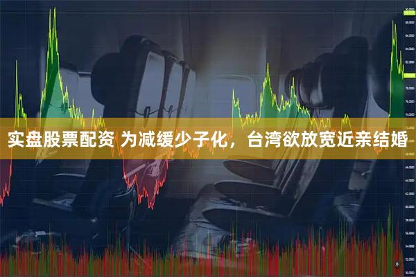实盘股票配资 为减缓少子化，台湾欲放宽近亲结婚