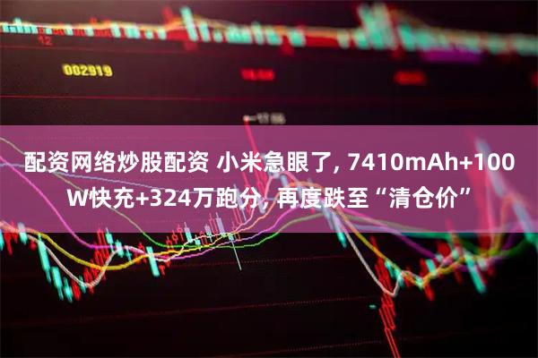 配资网络炒股配资 小米急眼了, 7410mAh+100W快充+324万跑分, 再度跌至“清仓价”