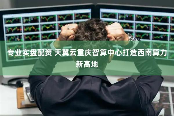 专业实盘配资 天翼云重庆智算中心打造西南算力新高地