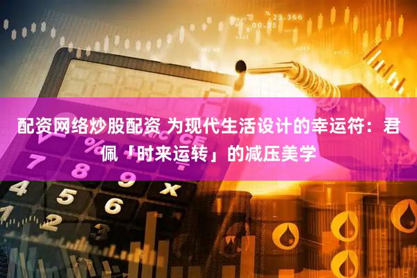 配资网络炒股配资 为现代生活设计的幸运符：君佩「时来运转」的减压美学