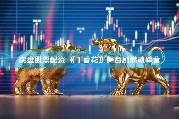实盘股票配资 《丁香花》舞台剧燃动军营