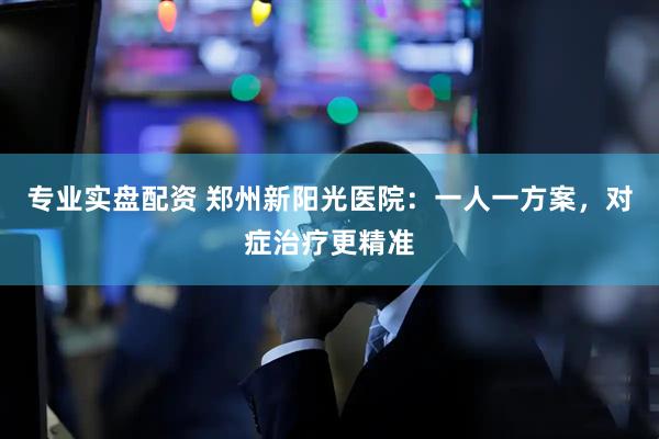 专业实盘配资 郑州新阳光医院：一人一方案，对症治疗更精准