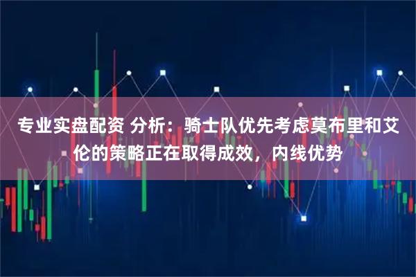 专业实盘配资 分析：骑士队优先考虑莫布里和艾伦的策略正在取得成效，内线优势